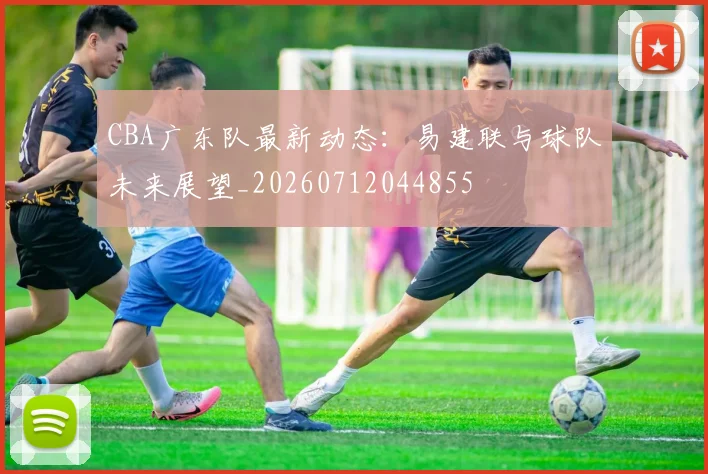 CBA广东队最新动态：易建联与球队未来展望_20260712044855