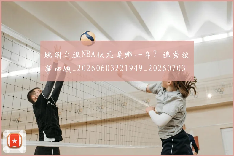 姚明当选NBA状元是哪一年？选秀故事回顾_20260603221949_20260703232815