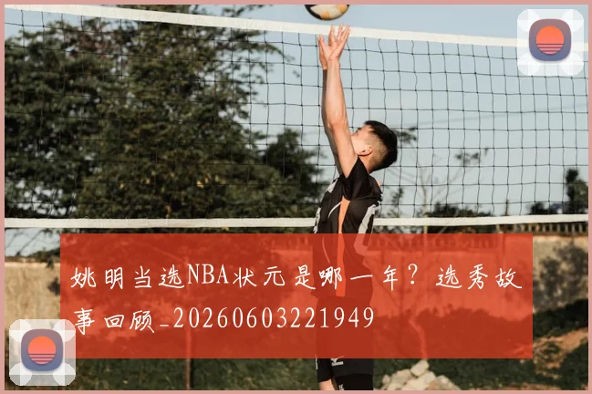 姚明当选NBA状元是哪一年？选秀故事回顾_20260603221949