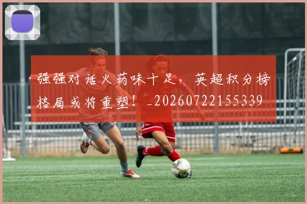 强强对话火药味十足，英超积分榜格局或将重塑！_20260722155339