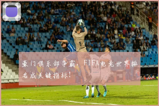 豪门俱乐部争霸，FIFA电竞世界排名成关键指标！