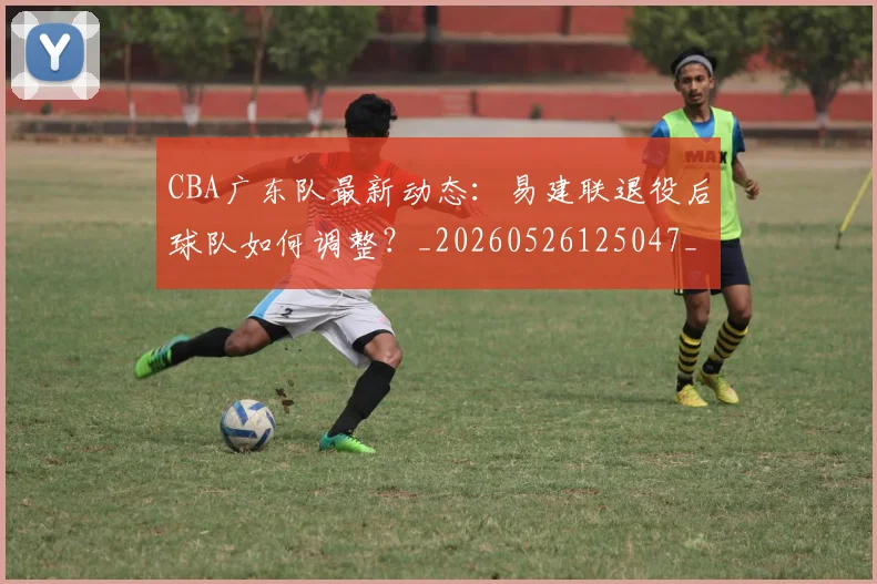 CBA广东队最新动态：易建联退役后球队如何调整？_20260526125047_20260701210752