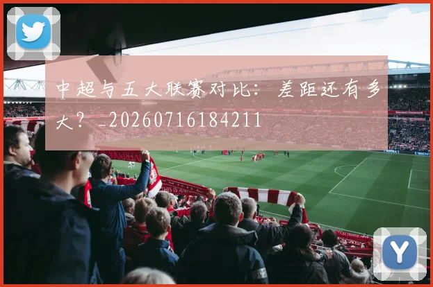 中超与五大联赛对比：差距还有多大？_20260716184211