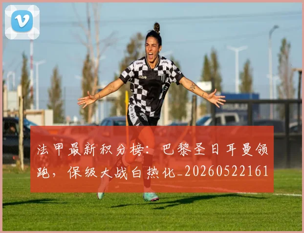 法甲最新积分榜：巴黎圣日耳曼领跑，保级大战白热化_20260522161207