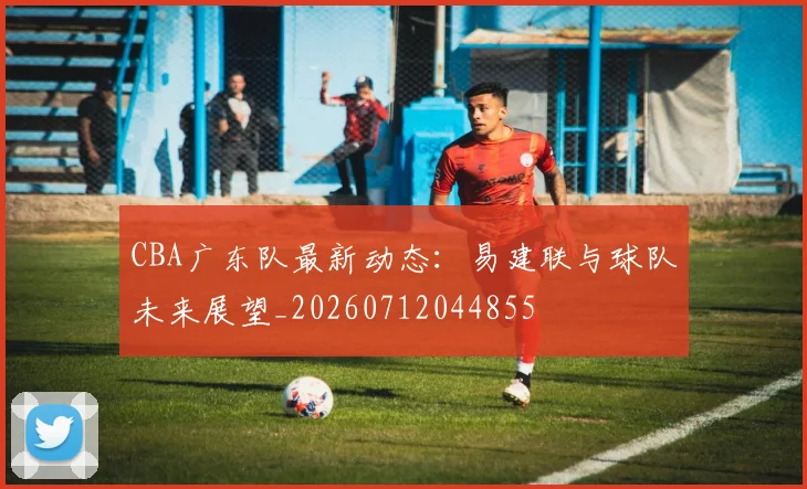 CBA广东队最新动态：易建联与球队未来展望_20260712044855