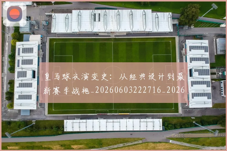 皇马球衣演变史：从经典设计到最新赛季战袍_20260603222716_20260708194311