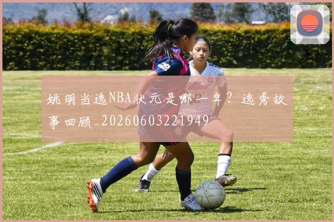 姚明当选NBA状元是哪一年?选秀故事回顾_20260603221949