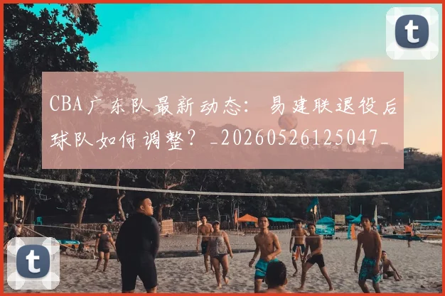 CBA广东队最新动态：易建联退役后球队如何调整？_20260526125047_20260701210752