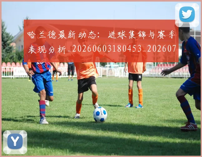 哈兰德最新动态：进球集锦与赛季表现分析_20260603180453_20260703222225_20260719155955