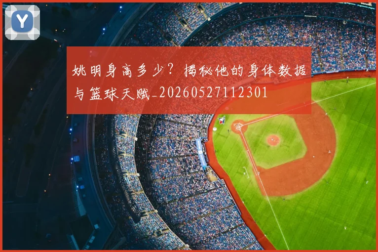 姚明身高多少？揭秘他的身体数据与篮球天赋_20260527112301