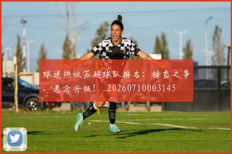 球迷热议苏超球队排名：榜首之争，悬念升级！_20260710003145