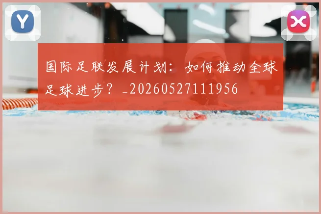 国际足联发展计划：如何推动全球足球进步？_20260527111956